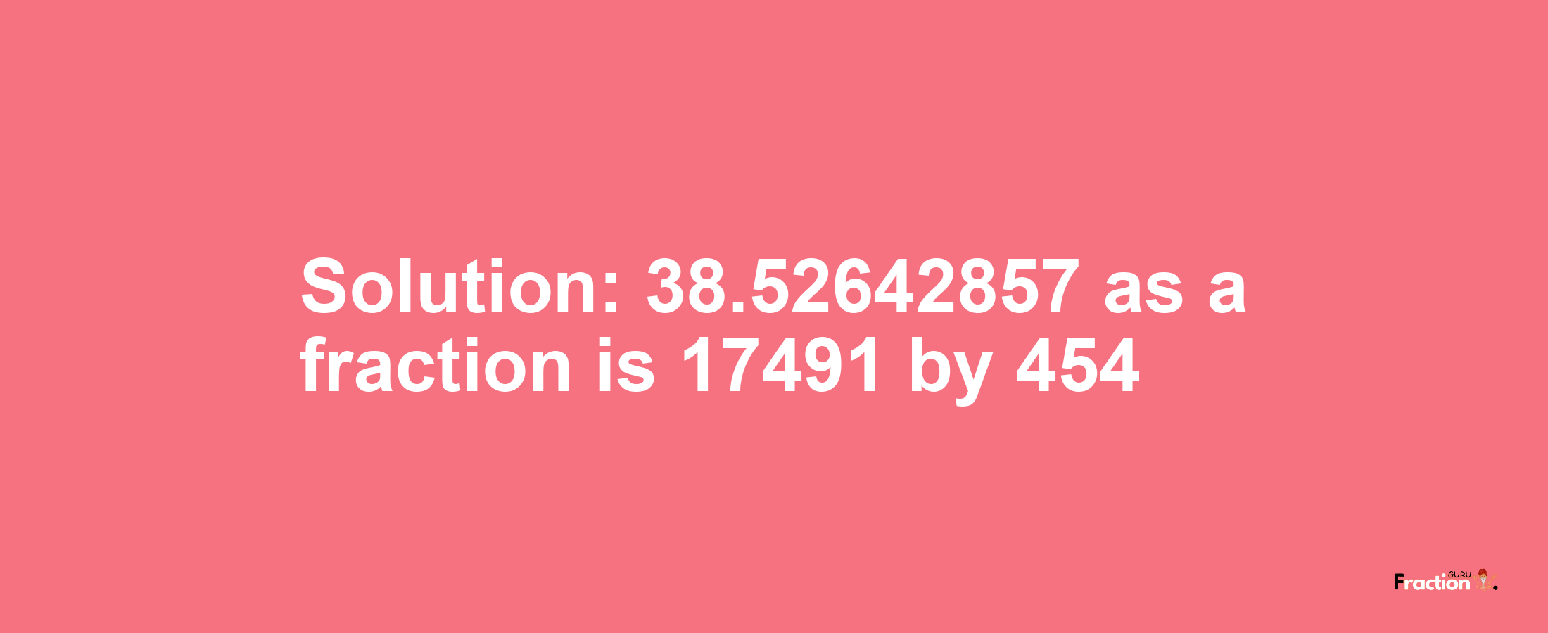 Solution:38.52642857 as a fraction is 17491/454